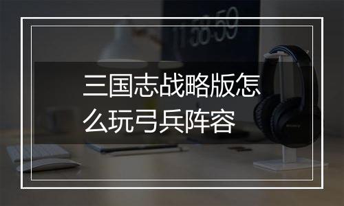 三国志战略版怎么玩弓兵阵容