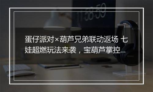 蛋仔派对×葫芦兄弟联动返场 七娃超燃玩法来袭，宝葫芦掌控战局