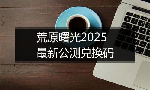 荒原曙光2025最新公测兑换码