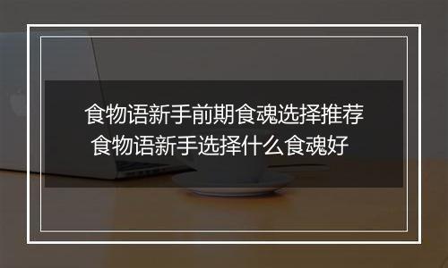 食物语新手前期食魂选择推荐 食物语新手选择什么食魂好