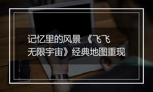 记忆里的风景 《飞飞 无限宇宙》经典地图重现