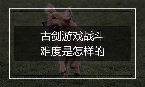 古剑游戏战斗难度是怎样的
