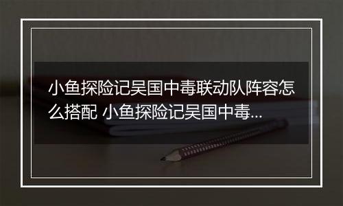 小鱼探险记吴国中毒联动队阵容怎么搭配 小鱼探险记吴国中毒联动队阵容搭配推荐