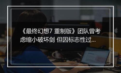 《最终幻想7 重制版》团队曾考虑缩小破坏剑 但因标志性过强作罢