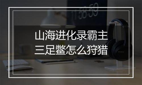 山海进化录霸主三足鳖怎么狩猎