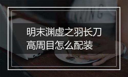 明末渊虚之羽长刀高周目怎么配装
