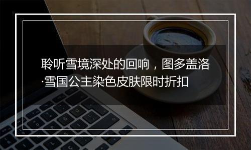 聆听雪境深处的回响，图多盖洛·雪国公主染色皮肤限时折扣