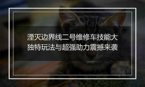 湮灭边界线二号维修车技能大独特玩法与超强助力震撼来袭