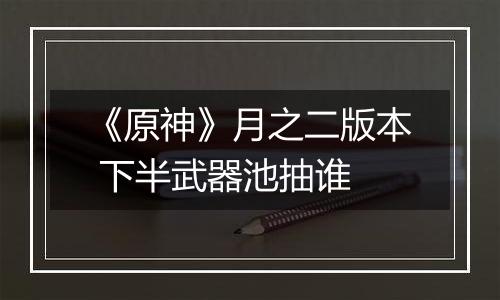 《原神》月之二版本 下半武器池抽谁