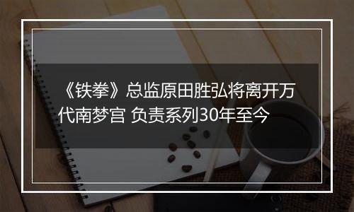 《铁拳》总监原田胜弘将离开万代南梦宫 负责系列30年至今