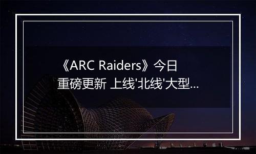 《ARC Raiders》今日重磅更新 上线'北线'大型活动