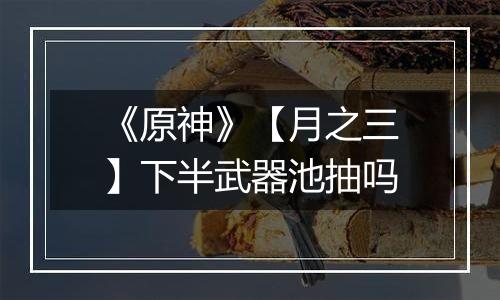 《原神》【月之三】下半武器池抽吗