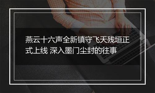 燕云十六声全新镇守飞天残垣正式上线 深入墨门尘封的往事