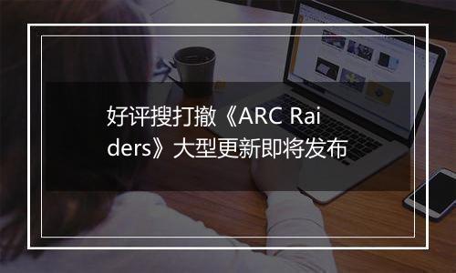 好评搜打撤《ARC Raiders》大型更新即将发布