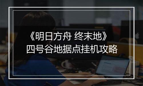 《明日方舟 终末地》四号谷地据点挂机攻略