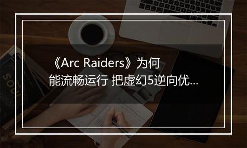 《Arc Raiders》为何能流畅运行 把虚幻5逆向优化成了虚幻4