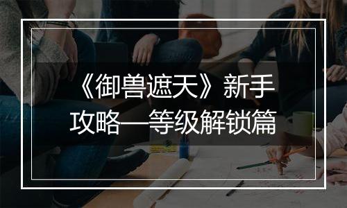《御兽遮天》新手攻略—等级解锁篇