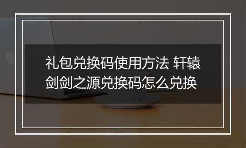 礼包兑换码使用方法 轩辕剑剑之源兑换码怎么兑换