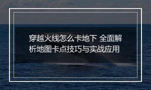 穿越火线怎么卡地下 全面解析地图卡点技巧与实战应用