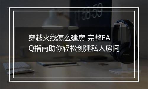穿越火线怎么建房 完整FAQ指南助你轻松创建私人房间