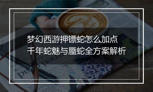 梦幻西游押镖蛇怎么加点 千年蛇魅与蜃蛇全方案解析