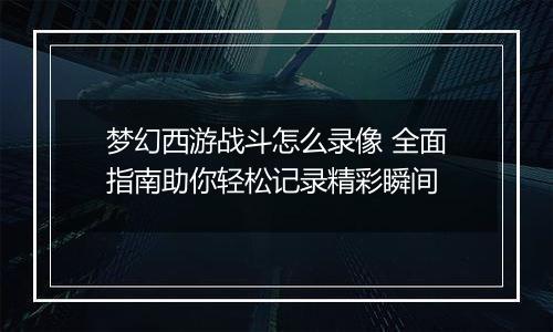 梦幻西游战斗怎么录像 全面指南助你轻松记录精彩瞬间