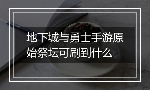 地下城与勇士手游原始祭坛可刷到什么
